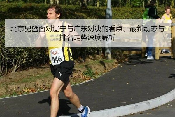 北京男篮面对辽宁与广东对决的看点、最新动态与排名走势深度解析